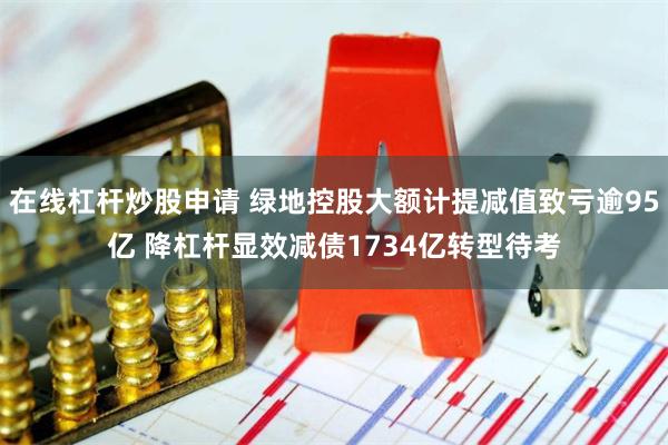 在线杠杆炒股申请 绿地控股大额计提减值致亏逾95亿 降杠杆显效减债1734亿转型待考