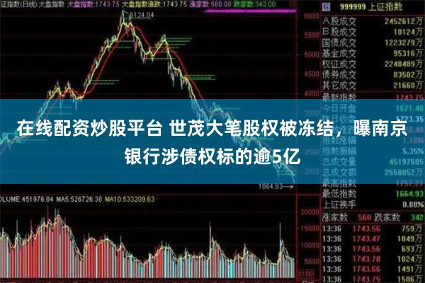 在线配资炒股平台 世茂大笔股权被冻结，曝南京银行涉债权标的逾5亿