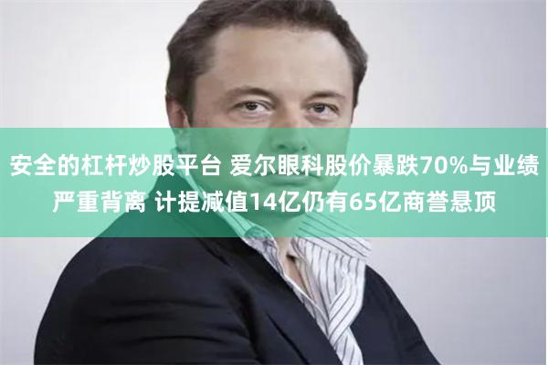 安全的杠杆炒股平台 爱尔眼科股价暴跌70%与业绩严重背离 计提减值14亿仍有65亿商誉悬顶