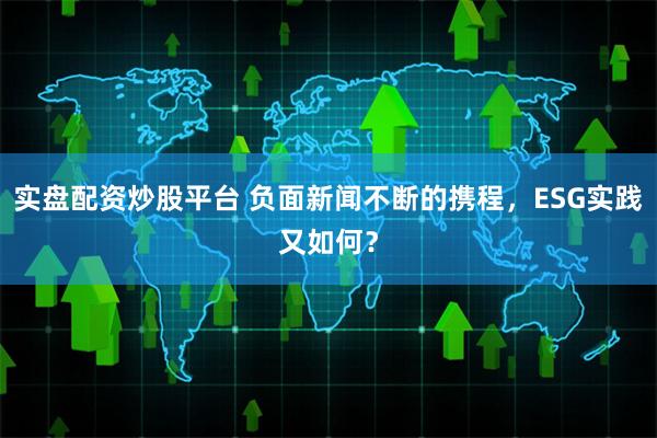 实盘配资炒股平台 负面新闻不断的携程，ESG实践又如何？