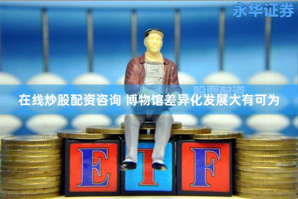 在线炒股配资咨询 博物馆差异化发展大有可为