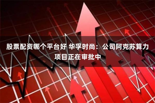 股票配资哪个平台好 华孚时尚：公司阿克苏算力项目正在审批中