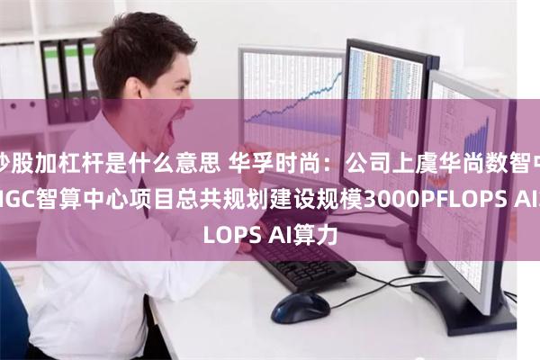 炒股加杠杆是什么意思 华孚时尚：公司上虞华尚数智中心AIGC智算中心项目总共规划建设规模3000PFLOPS AI算力