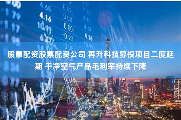 股票配资股票配资公司 再升科技募投项目二度延期 干净空气产品毛利率持续下降