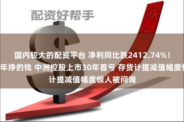 国内较大的配资平台 净利同比跌2412.74%！一年亏完5年挣的钱 中洲控股上市30年首亏 存货计提减值幅度惊人被问询