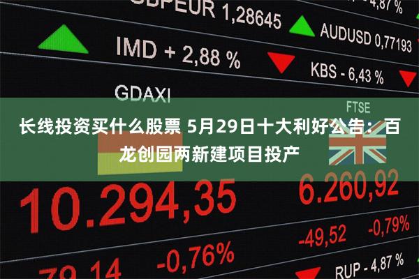 长线投资买什么股票 5月29日十大利好公告：百龙创园两新建项目投产
