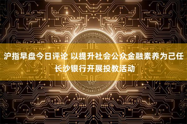 沪指早盘今日评论 以提升社会公众金融素养为己任 长沙银行开展投教活动