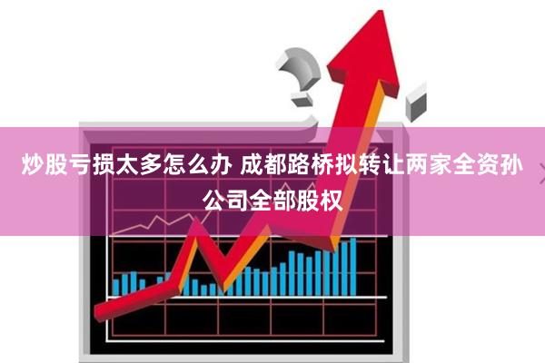 炒股亏损太多怎么办 成都路桥拟转让两家全资孙公司全部股权