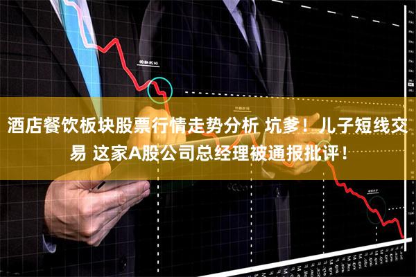 酒店餐饮板块股票行情走势分析 坑爹！儿子短线交易 这家A股公司总经理被通报批评！