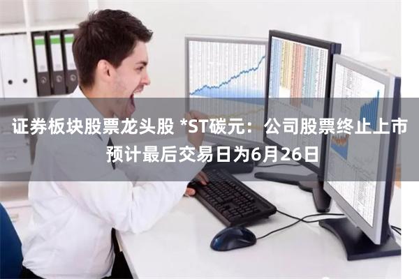 证券板块股票龙头股 *ST碳元：公司股票终止上市 预计最后交易日为6月26日