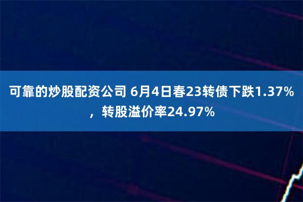 可靠的炒股配资公司 6月4日春23转债下跌1.37%，转股溢价率24.97%