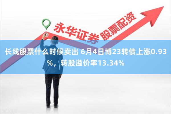 长线股票什么时候卖出 6月4日博23转债上涨0.93%，转股溢价率13.34%