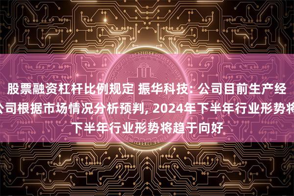 股票融资杠杆比例规定 振华科技: 公司目前生产经营正常, 公司根据市场情况分析预判, 2024年下半年行业形势将趋于向好