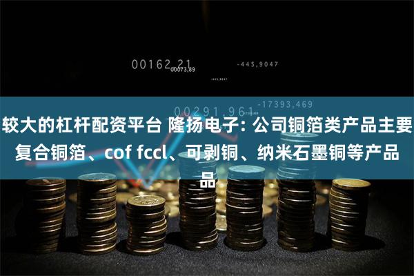 较大的杠杆配资平台 隆扬电子: 公司铜箔类产品主要复合铜箔、cof fccl、可剥铜、纳米石墨铜等产品