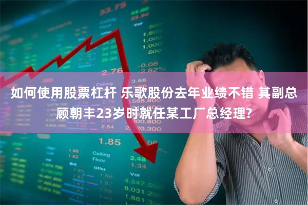 如何使用股票杠杆 乐歌股份去年业绩不错 其副总顾朝丰23岁时就任某工厂总经理?