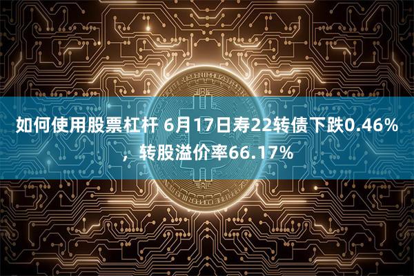 如何使用股票杠杆 6月17日寿22转债下跌0.46%，转股溢价率66.17%