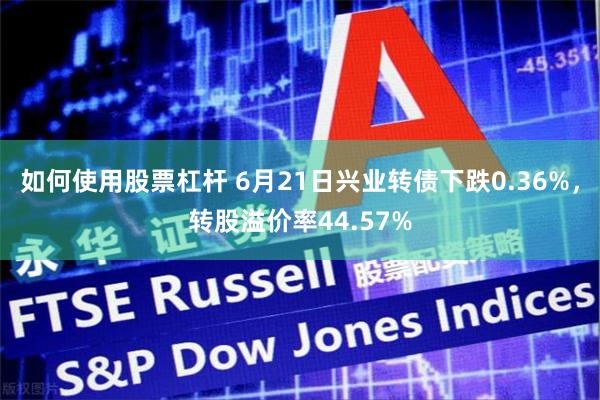如何使用股票杠杆 6月21日兴业转债下跌0.36%，转股溢价率44.57%