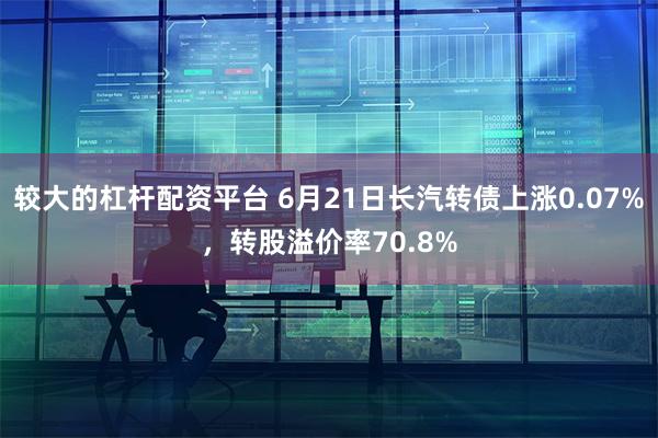 较大的杠杆配资平台 6月21日长汽转债上涨0.07%，转股溢价率70.8%