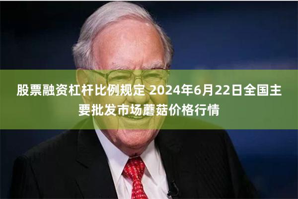 股票融资杠杆比例规定 2024年6月22日全国主要批发市场蘑菇价格行情