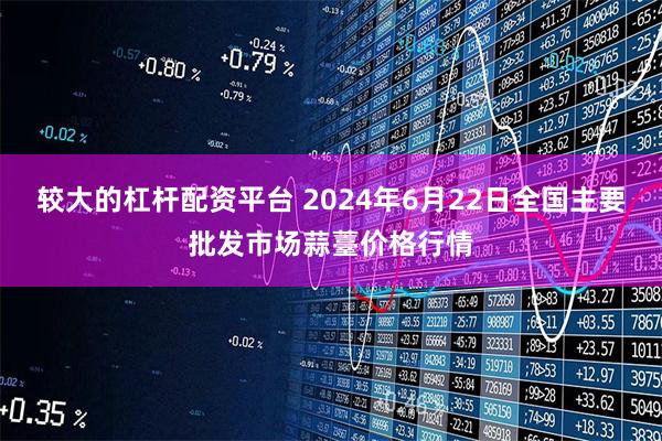 较大的杠杆配资平台 2024年6月22日全国主要批发市场蒜薹价格行情