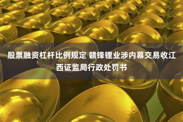 股票融资杠杆比例规定 赣锋锂业涉内幕交易收江西证监局行政处罚书