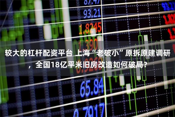 较大的杠杆配资平台 上海“老破小”原拆原建调研，全国18亿平米旧房改造如何破局？