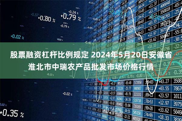股票融资杠杆比例规定 2024年5月20日安徽省淮北市中瑞农产品批发市场价格行情