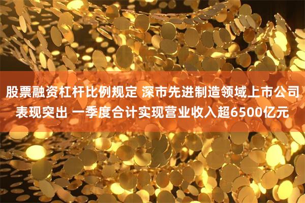 股票融资杠杆比例规定 深市先进制造领域上市公司表现突出 一季度合计实现营业收入超6500亿元