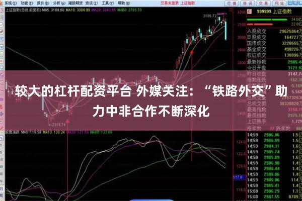 较大的杠杆配资平台 外媒关注：“铁路外交”助力中非合作不断深化