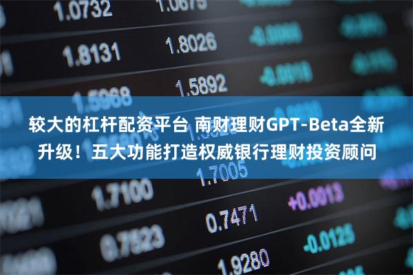 较大的杠杆配资平台 南财理财GPT-Beta全新升级！五大功能打造权威银行理财投资顾问