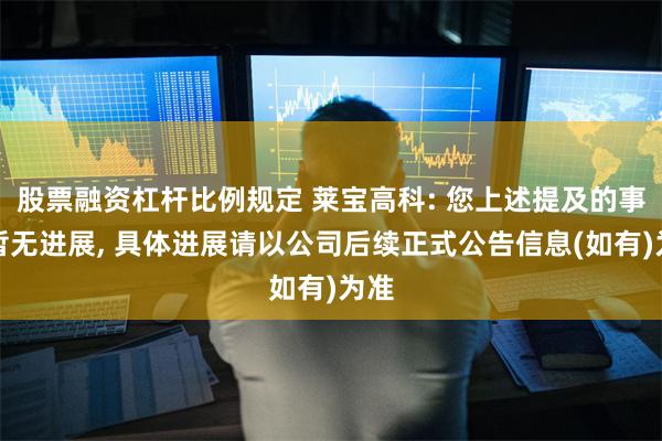 股票融资杠杆比例规定 莱宝高科: 您上述提及的事项暂无进展, 具体进展请以公司后续正式公告信息(如有)为准