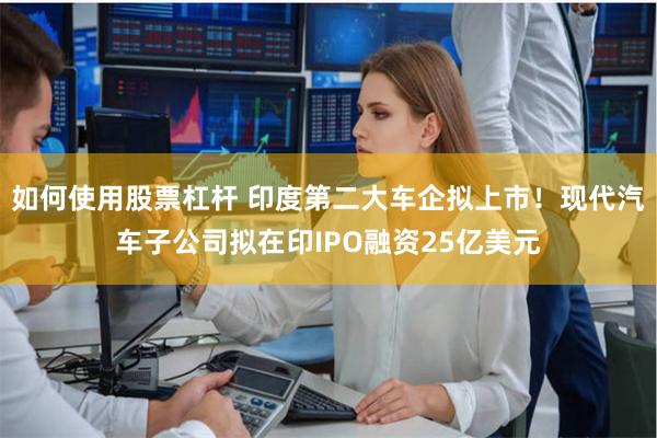 如何使用股票杠杆 印度第二大车企拟上市！现代汽车子公司拟在印IPO融资25亿美元