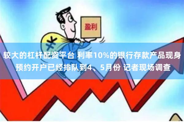较大的杠杆配资平台 利率10%的银行存款产品现身 预约开户已经排队到4、5月份 记者现场调查