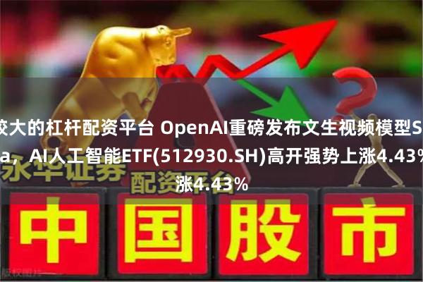 较大的杠杆配资平台 OpenAI重磅发布文生视频模型Sora，AI人工智能ETF(512930.SH)高开强势上涨4.43%