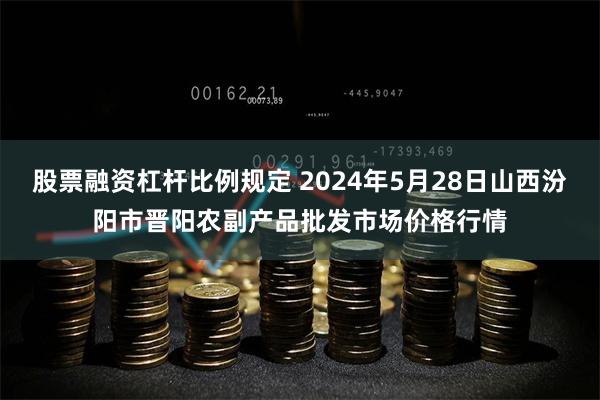 股票融资杠杆比例规定 2024年5月28日山西汾阳市晋阳农副产品批发市场价格行情