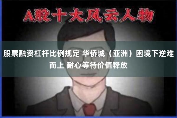 股票融资杠杆比例规定 华侨城（亚洲）困境下逆难而上 耐心等待价值释放