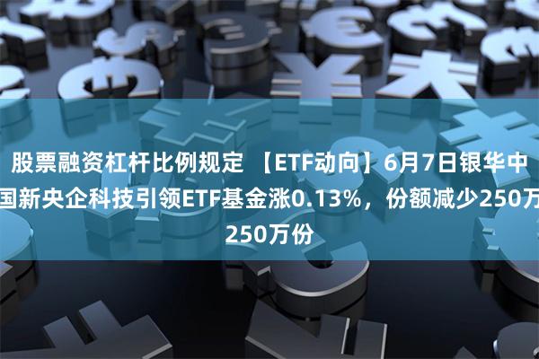 股票融资杠杆比例规定 【ETF动向】6月7日银华中证国新央企科技引领ETF基金涨0.13%，份额减少250万份