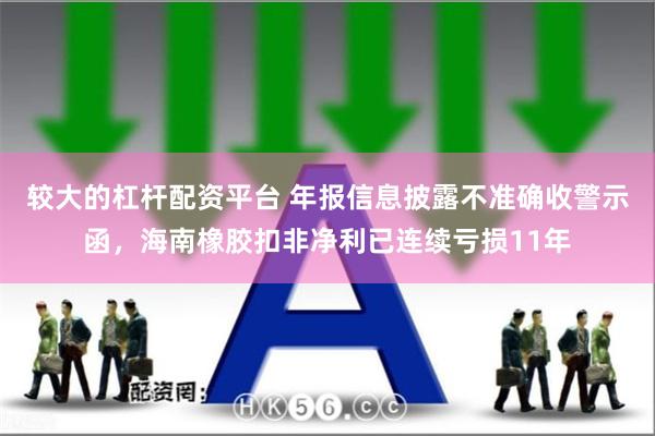 较大的杠杆配资平台 年报信息披露不准确收警示函，海南橡胶扣非净利已连续亏损11年