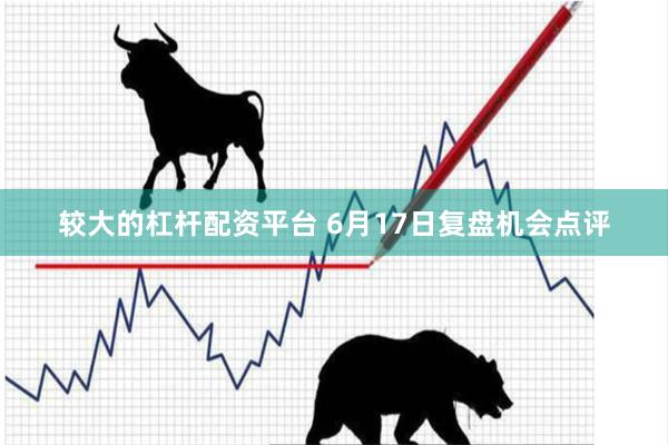 较大的杠杆配资平台 6月17日复盘机会点评
