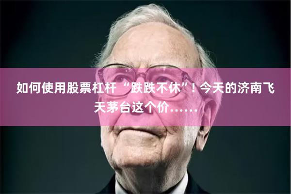 如何使用股票杠杆 “跌跌不休”! 今天的济南飞天茅台这个价……
