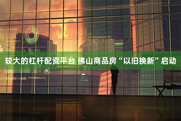 较大的杠杆配资平台 佛山商品房“以旧换新”启动