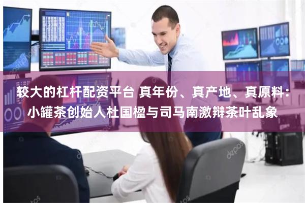 较大的杠杆配资平台 真年份、真产地、真原料：小罐茶创始人杜国楹与司马南激辩茶叶乱象