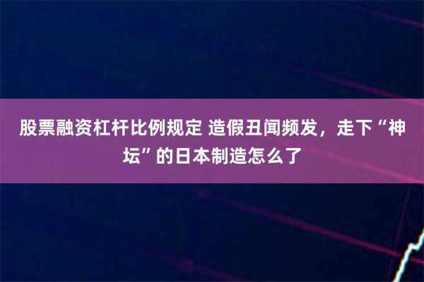 股票融资杠杆比例规定 造假丑闻频发，走下“神坛”的日本制造怎么了