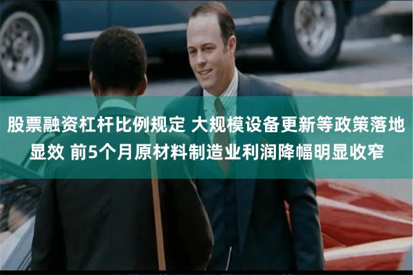 股票融资杠杆比例规定 大规模设备更新等政策落地显效 前5个月原材料制造业利润降幅明显收窄