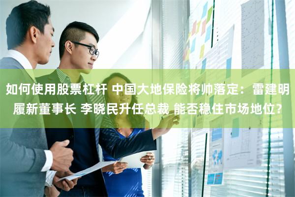 如何使用股票杠杆 中国大地保险将帅落定：雷建明履新董事长 李晓民升任总裁 能否稳住市场地位？
