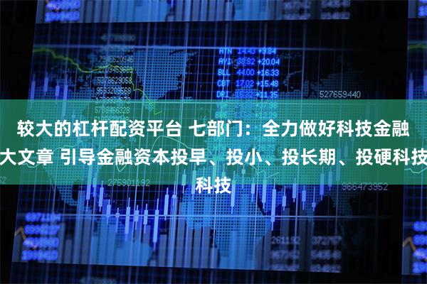 较大的杠杆配资平台 七部门：全力做好科技金融大文章 引导金融资本投早、投小、投长期、投硬科技