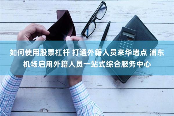 如何使用股票杠杆 打通外籍人员来华堵点 浦东机场启用外籍人员一站式综合服务中心