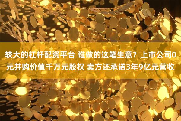 较大的杠杆配资平台 谁做的这笔生意？上市公司0元并购价值千万元股权 卖方还承诺3年9亿元营收