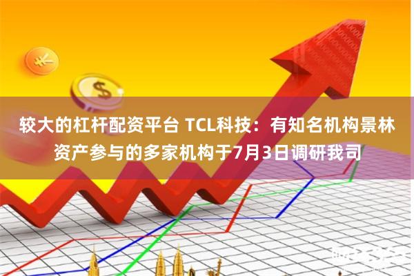 较大的杠杆配资平台 TCL科技：有知名机构景林资产参与的多家机构于7月3日调研我司