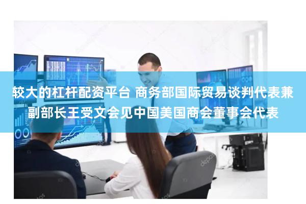 较大的杠杆配资平台 商务部国际贸易谈判代表兼副部长王受文会见中国美国商会董事会代表